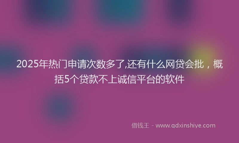 2025年热门申请次数多了,还有什么网贷会批，概括5个贷款不上诚信平台的软件