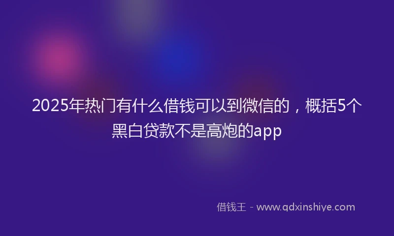 2025年热门有什么借钱可以到微信的，概括5个黑白贷款不是高炮的app