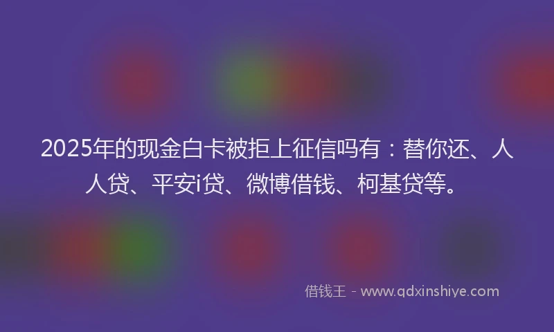 2025年的现金白卡被拒上征信吗有：替你还、人人贷、平安i贷、微博借钱、柯基贷等。