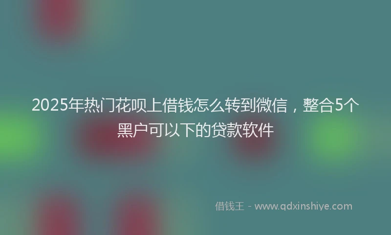 2025年热门花呗上借钱怎么转到微信，整合5个黑户可以下的贷款软件
