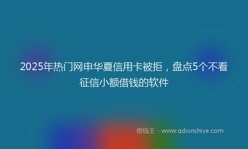 2025年热门网申华夏信用卡被拒，盘点5个不看征信小额借钱的软件
