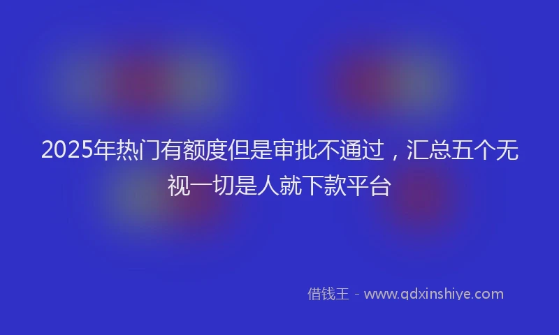 2025年热门有额度但是审批不通过，汇总五个无视一切是人就下款平台