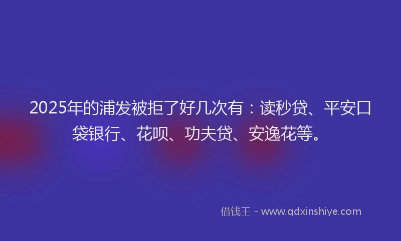 2025年的浦发被拒了好几次有：读秒贷、平安口袋银行、花呗、功夫贷、安逸花等。