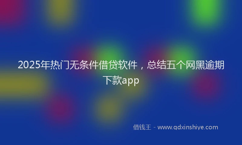 2025年热门无条件借贷软件，总结五个网黑逾期下款app