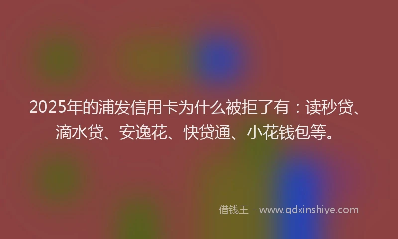 2025年的浦发信用卡为什么被拒了有：读秒贷、滴水贷、安逸花、快贷通、小花钱包等。