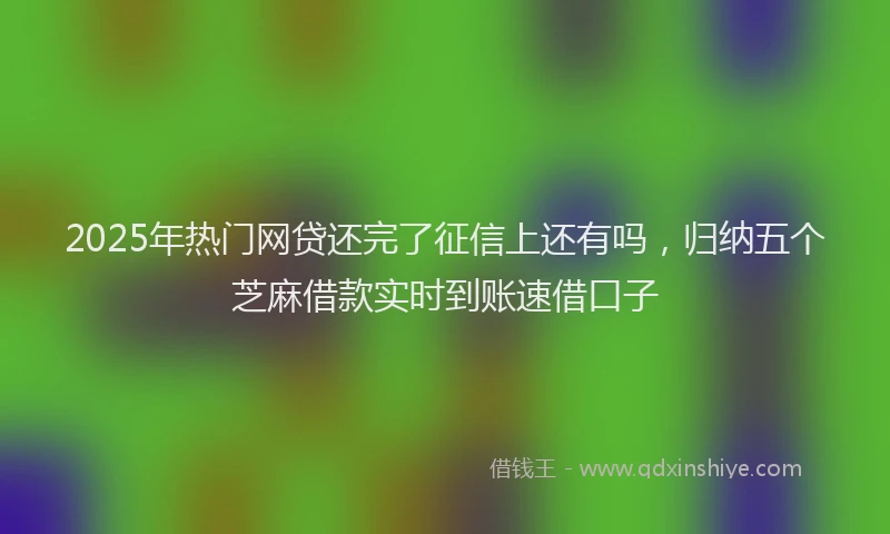 2025年热门网贷还完了征信上还有吗，归纳五个芝麻借款实时到账速借口子