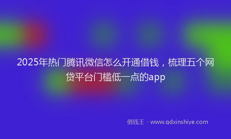 2025年热门腾讯微信怎么开通借钱，梳理五个网贷平台门槛低一点的app