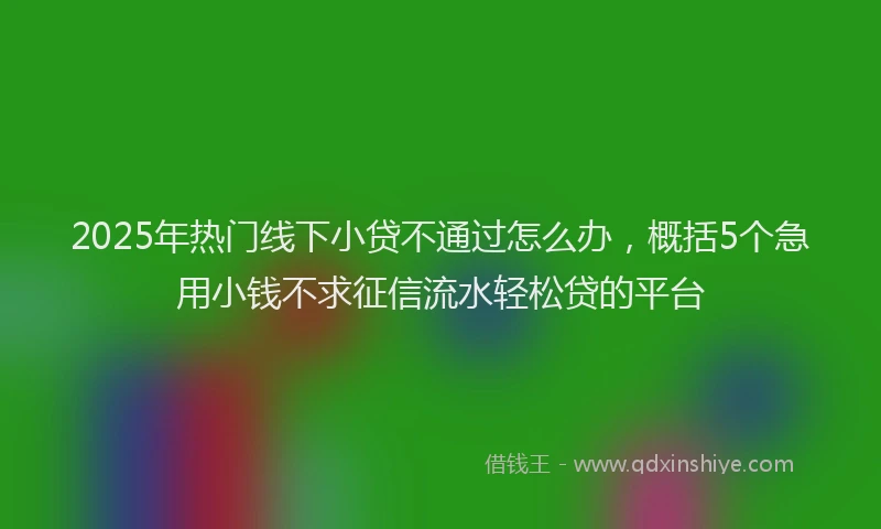 2025年热门线下小贷不通过怎么办，概括5个急用小钱不求征信流水轻松贷的平台