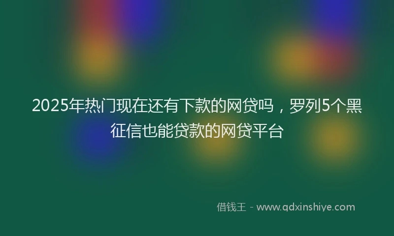 2025年热门现在还有下款的网贷吗，罗列5个黑征信也能贷款的网贷平台