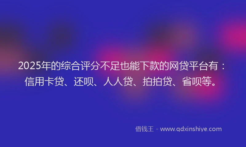 2025年的综合评分不足也能下款的网贷平台有：信用卡贷、还呗、人人贷、拍拍贷、省呗等。