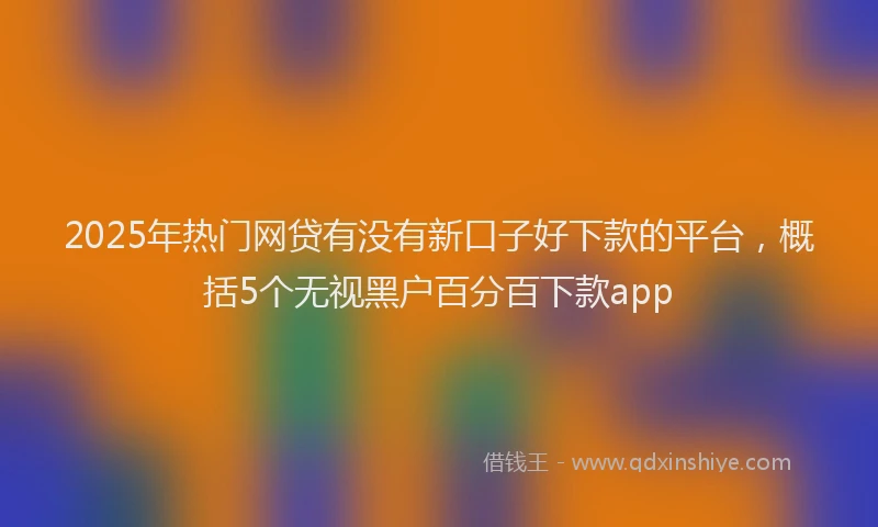 2025年热门网贷有没有新口子好下款的平台，概括5个无视黑户百分百下款app