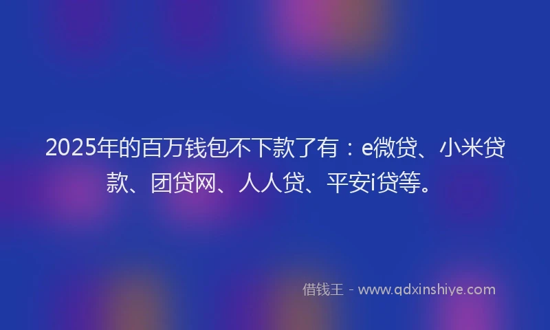 2025年的百万钱包不下款了有：e微贷、小米贷款、团贷网、人人贷、平安i贷等。
