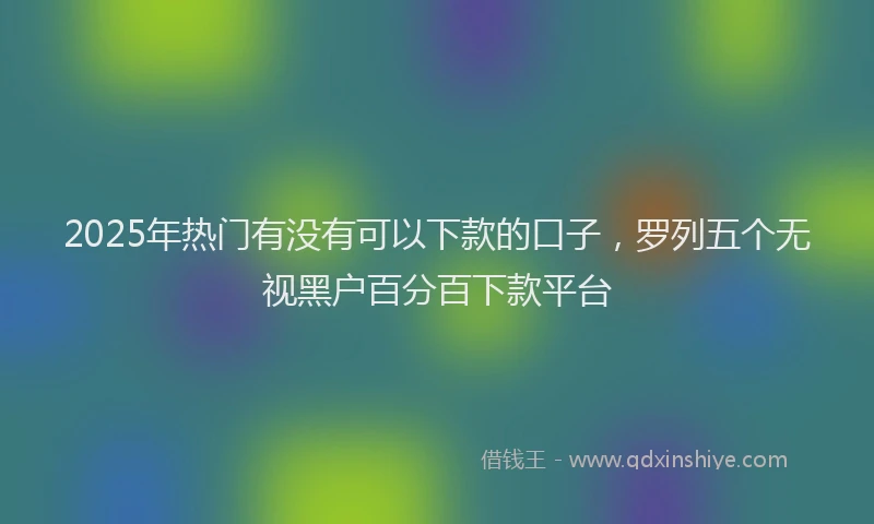 2025年热门有没有可以下款的口子，罗列五个无视黑户百分百下款平台