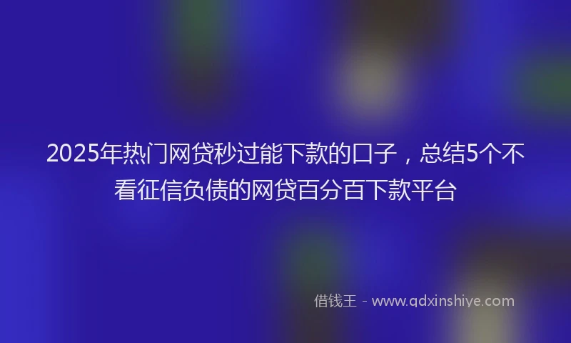 2025年热门网贷秒过能下款的口子，总结5个不看征信负债的网贷百分百下款平台