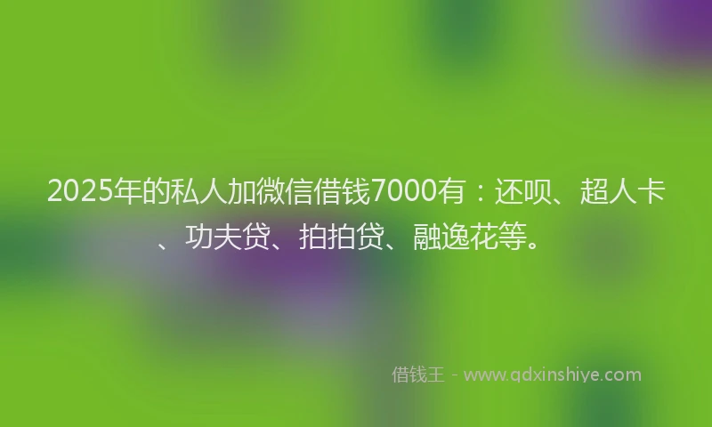 2025年的私人加微信借钱7000有：还呗、超人卡、功夫贷、拍拍贷、融逸花等。