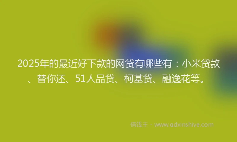 2025年的最近好下款的网贷有哪些有：小米贷款、替你还、51人品贷、柯基贷、融逸花等。