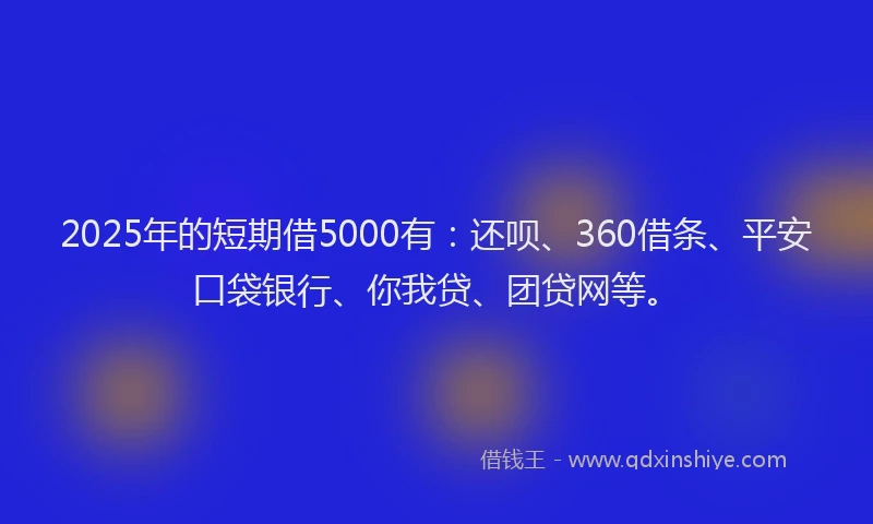 2025年的短期借5000有：还呗、360借条、平安口袋银行、你我贷、团贷网等。
