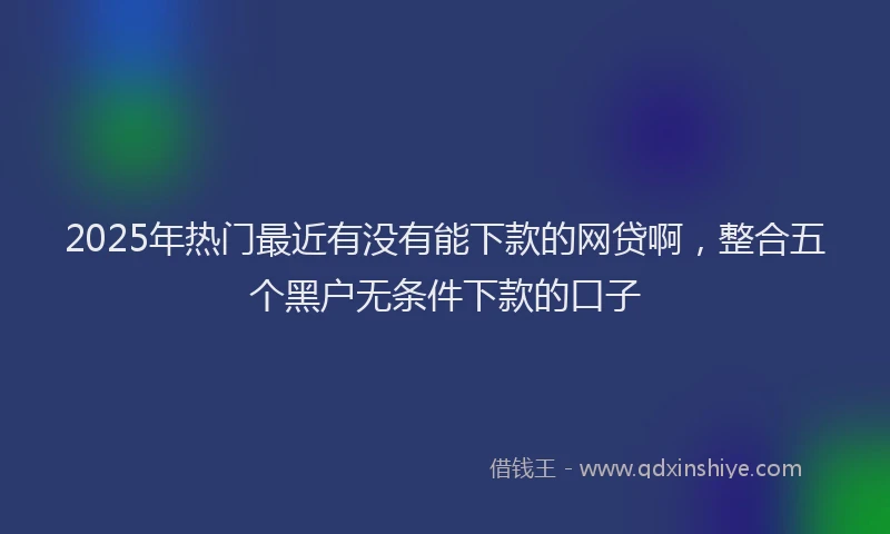 2025年热门最近有没有能下款的网贷啊，整合五个黑户无条件下款的口子