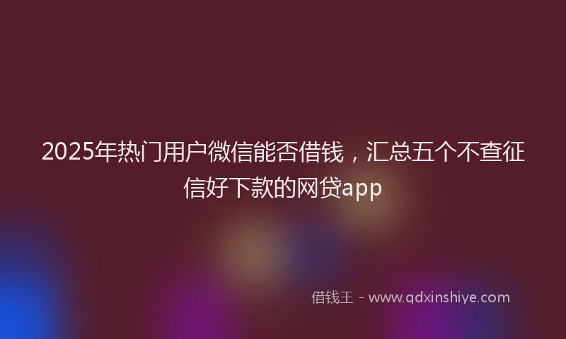 2025年热门用户微信能否借钱，汇总五个不查征信好下款的网贷app