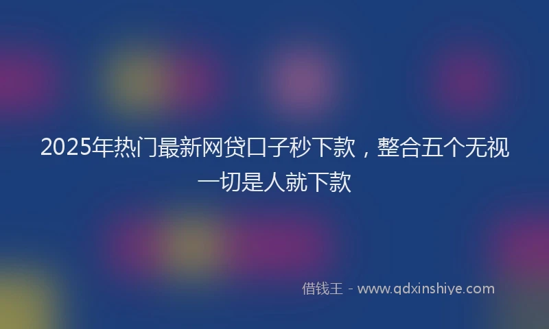 2025年热门最新网贷口子秒下款，整合五个无视一切是人就下款