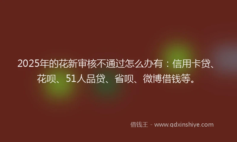 2025年的花新审核不通过怎么办有：信用卡贷、花呗、51人品贷、省呗、微博借钱等。