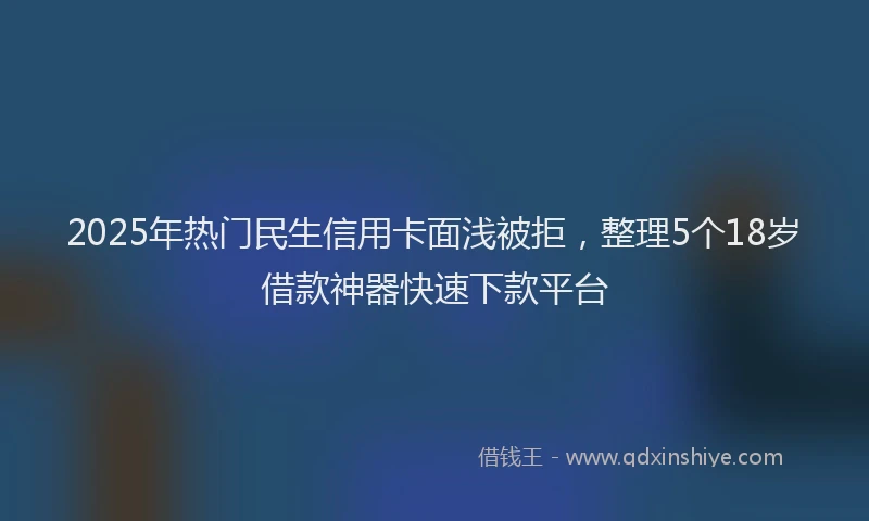 2025年热门民生信用卡面浅被拒，整理5个18岁借款神器快速下款平台