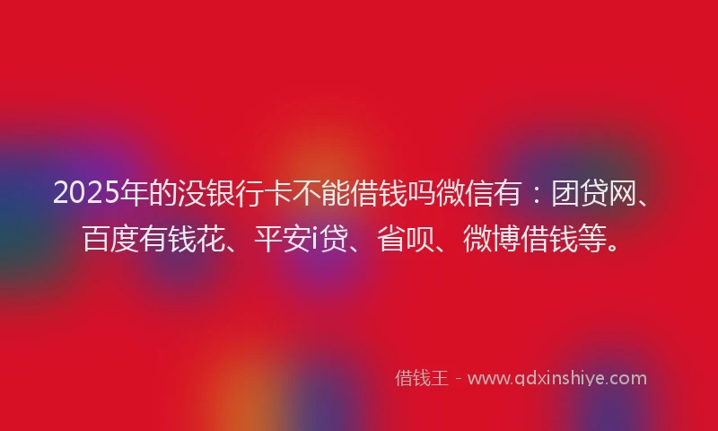 2025年的没银行卡不能借钱吗微信有：团贷网、百度有钱花、平安i贷、省呗、微博借钱等。