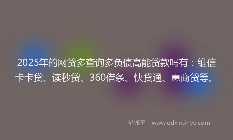 2025年的网贷多查询多负债高能贷款吗有：维信卡卡贷、读秒贷、360借条、快贷通、惠商贷等。