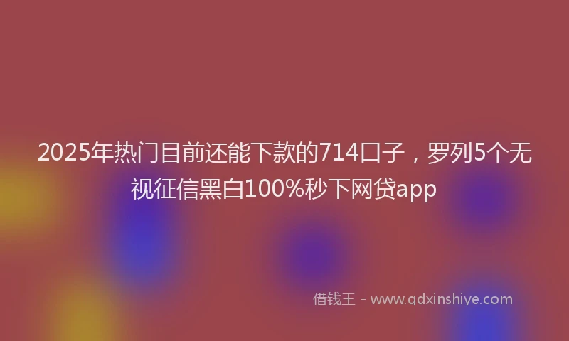 2025年热门目前还能下款的714口子，罗列5个无视征信黑白100%秒下网贷app