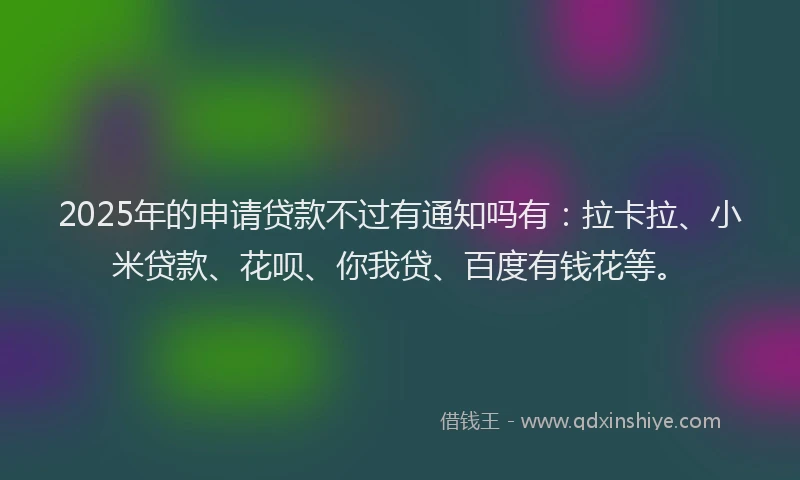 2025年的申请贷款不过有通知吗有：拉卡拉、小米贷款、花呗、你我贷、百度有钱花等。
