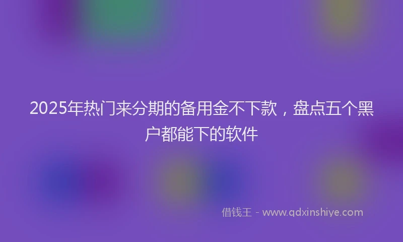 2025年热门来分期的备用金不下款，盘点五个黑户都能下的软件