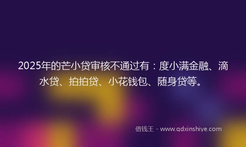2025年的芒小贷审核不通过有：度小满金融、滴水贷、拍拍贷、小花钱包、随身贷等。