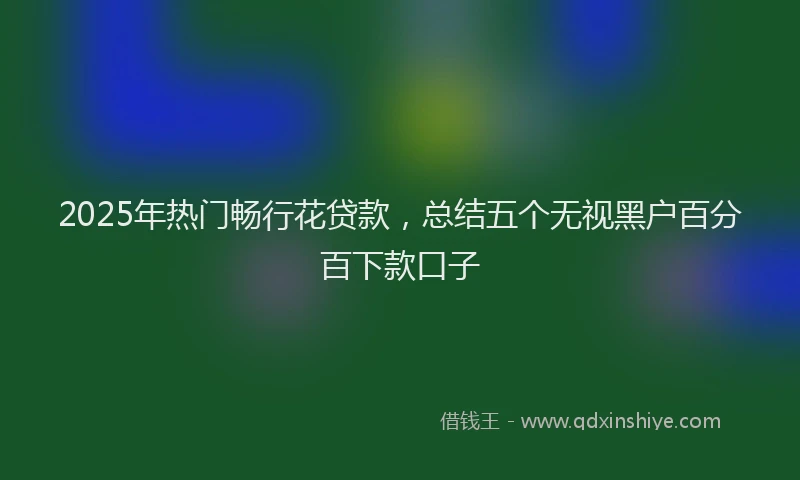 2025年热门畅行花贷款，总结五个无视黑户百分百下款口子