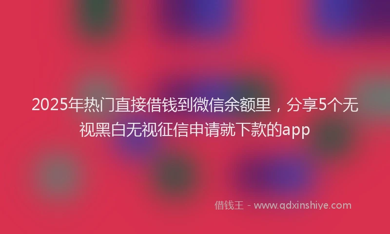 2025年热门直接借钱到微信余额里，分享5个无视黑白无视征信申请就下款的app