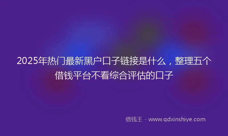 2025年热门最新黑户口子链接是什么，整理五个借钱平台不看综合评估的口子
