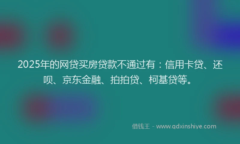 2025年的网贷买房贷款不通过有：信用卡贷、还呗、京东金融、拍拍贷、柯基贷等。