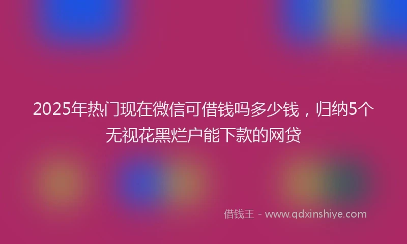 2025年热门现在微信可借钱吗多少钱，归纳5个无视花黑烂户能下款的网贷