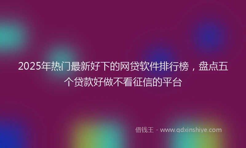 2025年热门最新好下的网贷软件排行榜，盘点五个贷款好做不看征信的平台