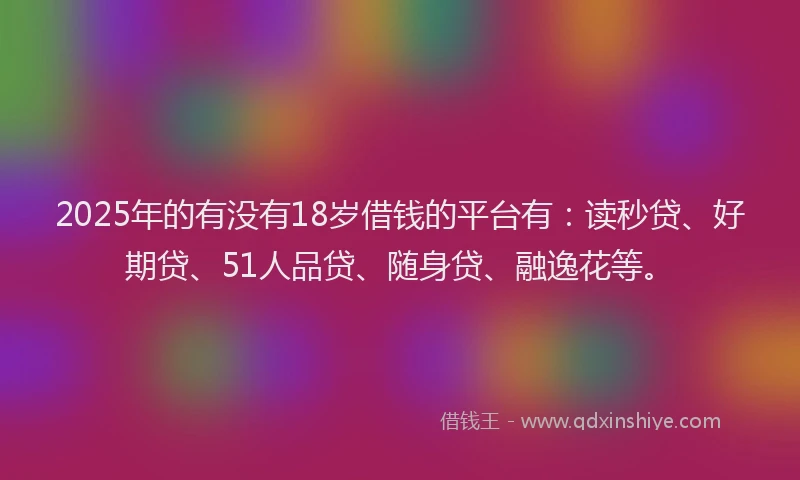 2025年的有没有18岁借钱的平台有：读秒贷、好期贷、51人品贷、随身贷、融逸花等。