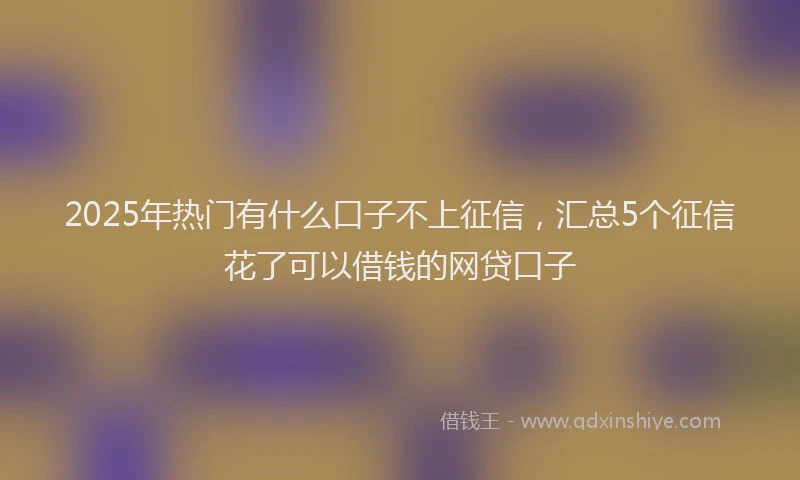 2025年热门有什么口子不上征信，汇总5个征信花了可以借钱的网贷口子
