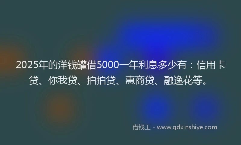 2025年的洋钱罐借5000一年利息多少有：信用卡贷、你我贷、拍拍贷、惠商贷、融逸花等。