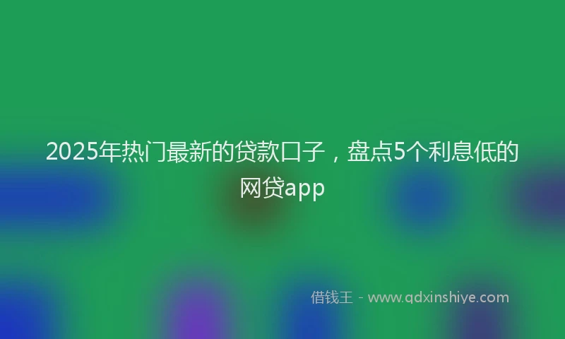 2025年热门最新的贷款口子，盘点5个利息低的网贷app