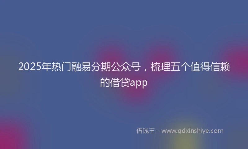 2025年热门融易分期公众号，梳理五个值得信赖的借贷app