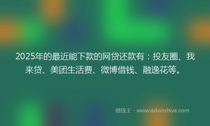 2025年的最近能下款的网贷还款有：投友圈、我来贷、美团生活费、微博借钱、融逸花等。
