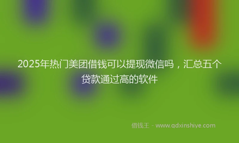 2025年热门美团借钱可以提现微信吗，汇总五个贷款通过高的软件