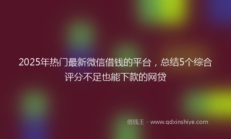 2025年热门最新微信借钱的平台，总结5个综合评分不足也能下款的网贷