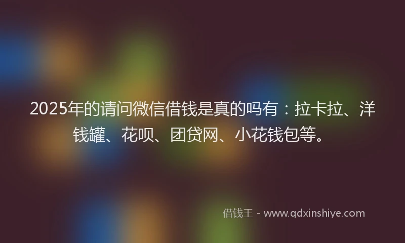 2025年的请问微信借钱是真的吗有：拉卡拉、洋钱罐、花呗、团贷网、小花钱包等。