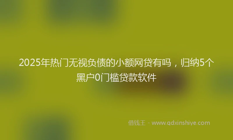 2025年热门无视负债的小额网贷有吗，归纳5个黑户0门槛贷款软件