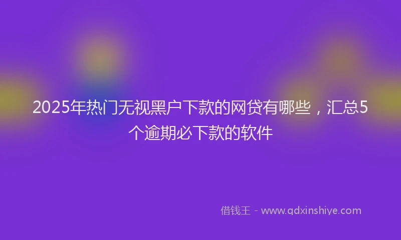 2025年热门无视黑户下款的网贷有哪些，汇总5个逾期必下款的软件