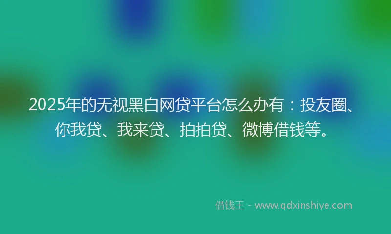 2025年的无视黑白网贷平台怎么办有：投友圈、你我贷、我来贷、拍拍贷、微博借钱等。